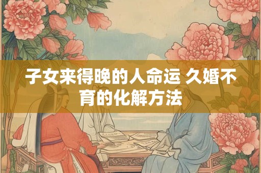 子女来得晚的人命运 久婚不育的化解方法