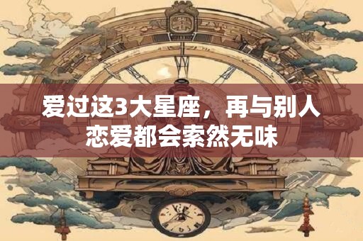爱过这3大星座，再与别人恋爱都会索然无味