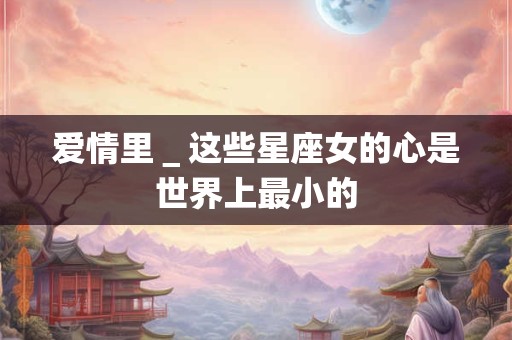 爱情里＿这些星座女的心是世界上最小的