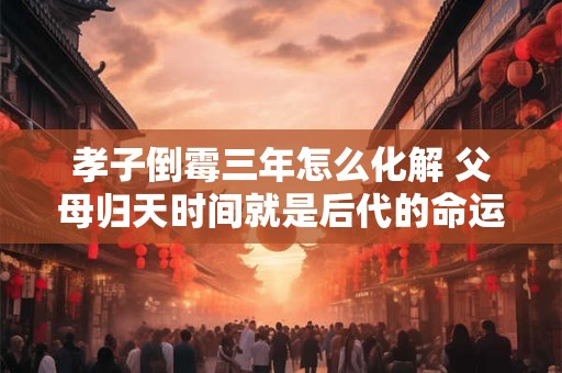 孝子倒霉三年怎么化解 父母归天时间就是后代的命运