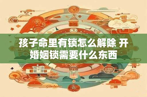 孩子命里有锁怎么解除 开婚姻锁需要什么东西