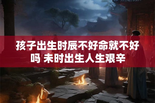 孩子出生时辰不好命就不好吗 未时出生人生艰辛 孩子出生时辰不好命就不好吗 未时出生人生艰辛