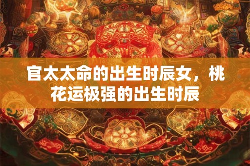 官太太命的出生时辰女，桃花运极强的出生时辰