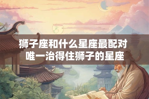 狮子座和什么星座最配对 唯一治得住狮子的星座