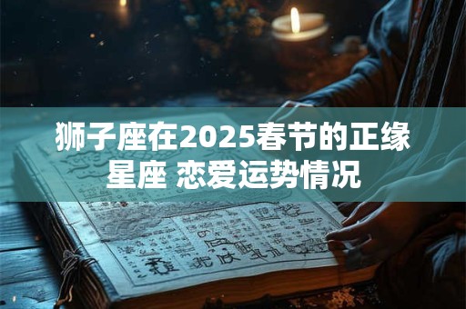 狮子座在2025春节的正缘星座 恋爱运势情况