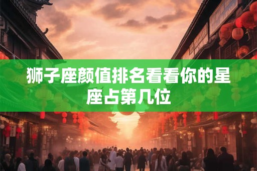 狮子座颜值排名看看你的星座占第几位
