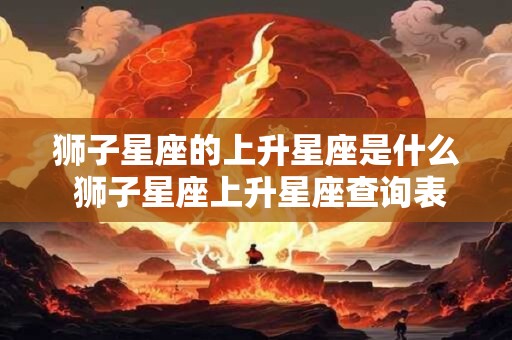 狮子星座的上升星座是什么 狮子星座上升星座查询表
