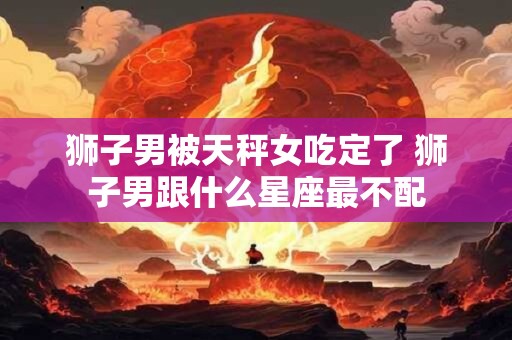 狮子男被天秤女吃定了 狮子男跟什么星座最不配