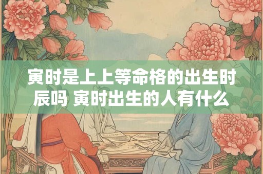寅时是上上等命格的出生时辰吗 寅时出生的人有什么特点