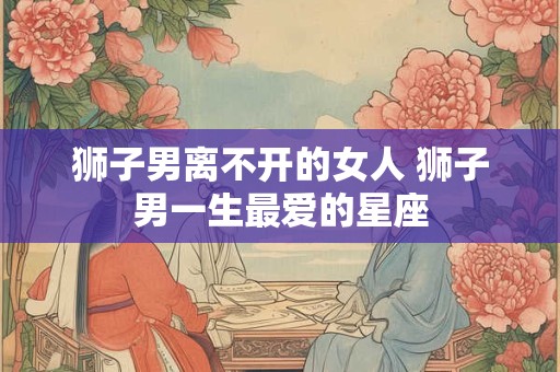 狮子男离不开的女人 狮子男一生最爱的星座