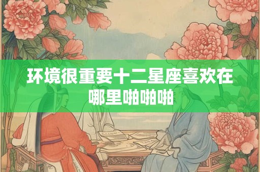 环境很重要十二星座喜欢在哪里啪啪啪