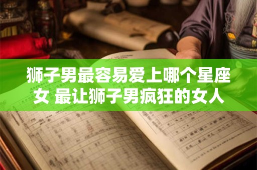 狮子男最容易爱上哪个星座女 最让狮子男疯狂的女人