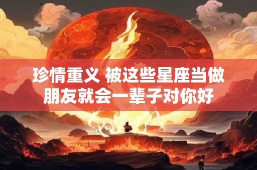珍情重义 被这些星座当做朋友就会一辈子对你好