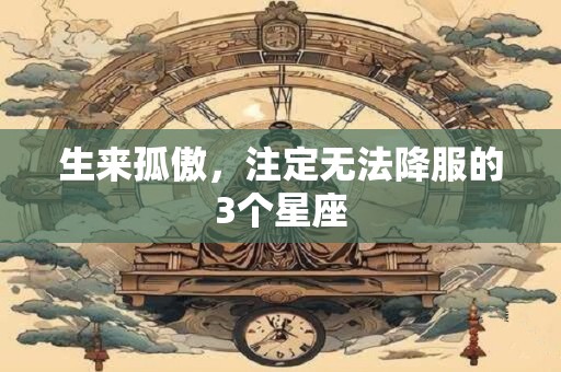生来孤傲，注定无法降服的3个星座
