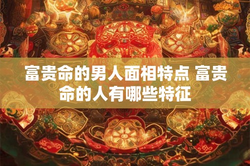 富贵命的男人面相特点 富贵命的人有哪些特征