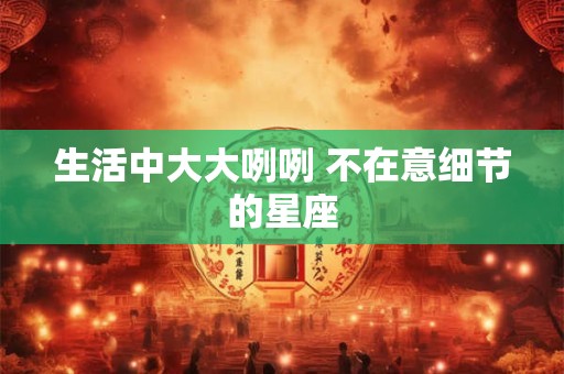 生活中大大咧咧 不在意细节的星座