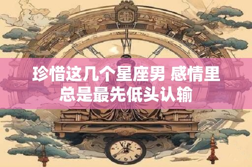 珍惜这几个星座男 感情里总是最先低头认输