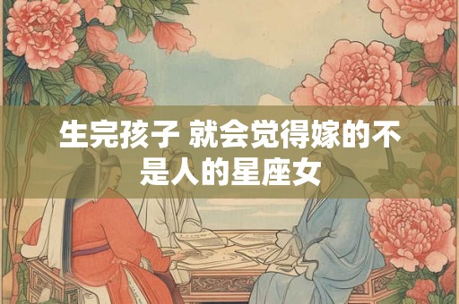 生完孩子 就会觉得嫁的不是人的星座女
