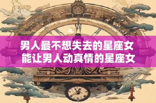 男人最不想失去的星座女 能让男人动真情的星座女