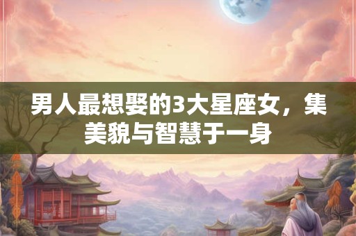 男人最想娶的3大星座女，集美貌与智慧于一身