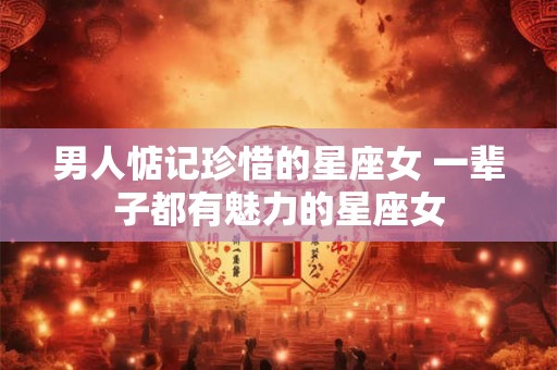 男人惦记珍惜的星座女 一辈子都有魅力的星座女