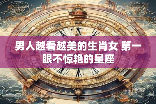 男人越看越美的生肖女 第一眼不惊艳的星座