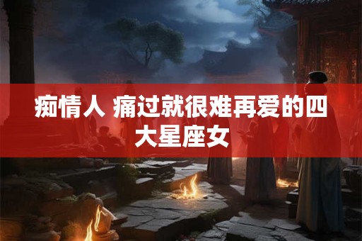 痴情人 痛过就很难再爱的四大星座女