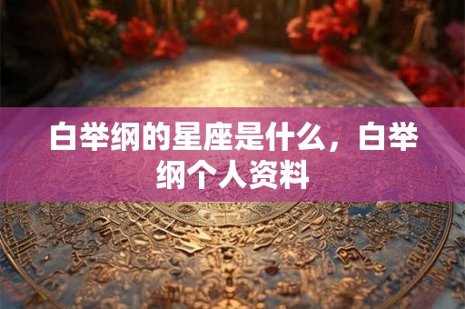 白举纲的星座是什么，白举纲个人资料