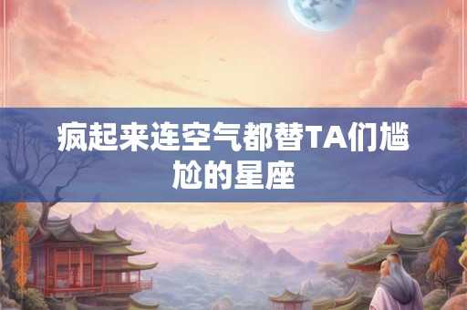 疯起来连空气都替TA们尴尬的星座
