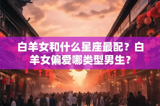 白羊女和什么星座最配？白羊女偏爱哪类型男生？