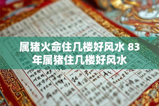 属猪火命住几楼好风水 83年属猪住几楼好风水