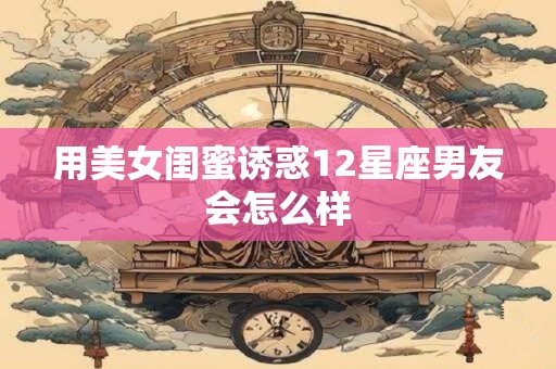 用美女闺蜜诱惑12星座男友会怎么样