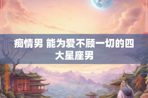 痴情男 能为爱不顾一切的四大星座男