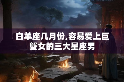 白羊座几月份,容易爱上巨蟹女的三大星座男