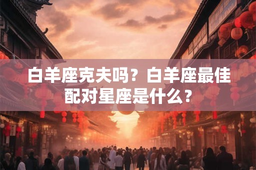 白羊座克夫吗？白羊座最佳配对星座是什么？
