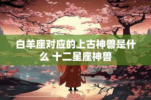 白羊座对应的上古神兽是什么 十二星座神兽