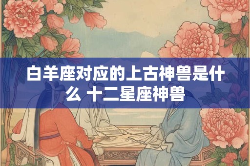 白羊座对应的上古神兽是什么 十二星座神兽