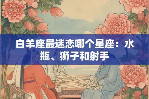 白羊座最迷恋哪个星座：水瓶、狮子和射手