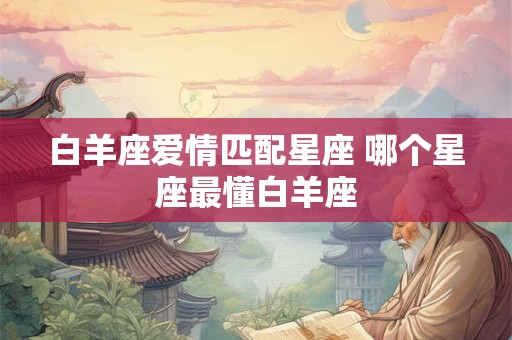 白羊座爱情匹配星座 哪个星座最懂白羊座