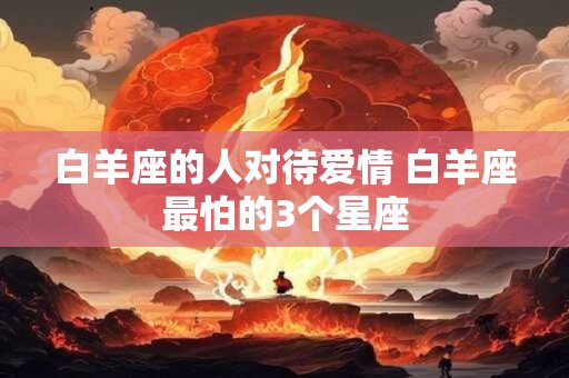 白羊座的人对待爱情 白羊座最怕的3个星座