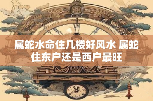 属蛇水命住几楼好风水 属蛇住东户还是西户最旺