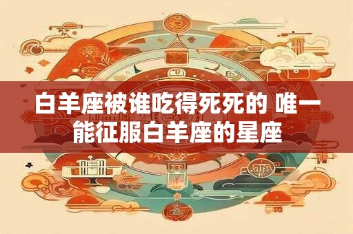 白羊座被谁吃得死死的 唯一能征服白羊座的星座
