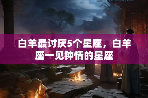 白羊最讨厌5个星座，白羊座一见钟情的星座