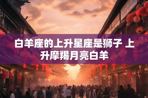 白羊座的上升星座是狮子 上升摩羯月亮白羊