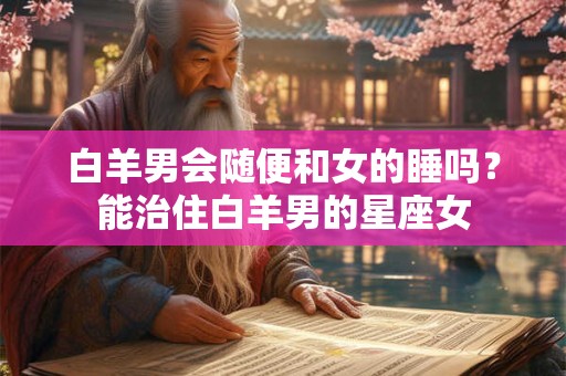 白羊男会随便和女的睡吗？能治住白羊男的星座女