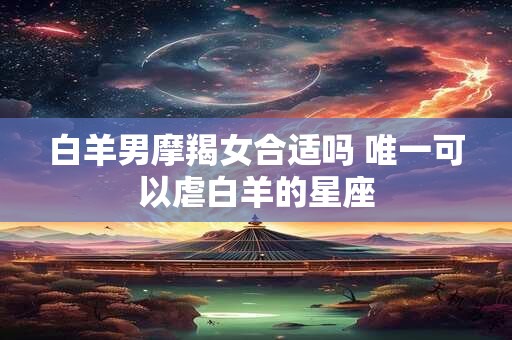 白羊男摩羯女合适吗 唯一可以虐白羊的星座