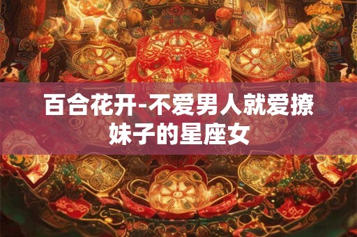 百合花开-不爱男人就爱撩妹子的星座女