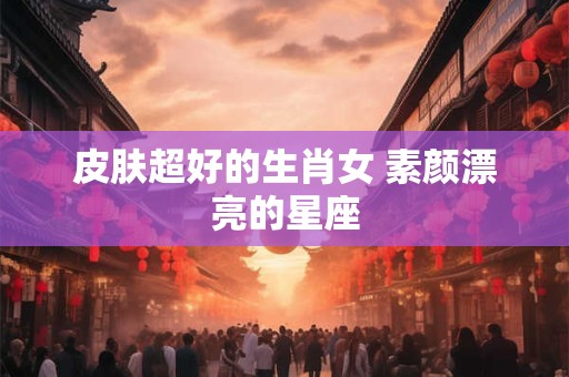 皮肤超好的生肖女 素颜漂亮的星座