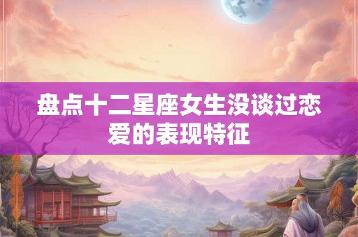 盘点十二星座女生没谈过恋爱的表现特征