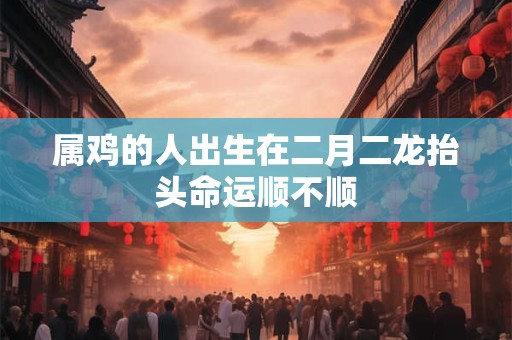 属鸡的人出生在二月二龙抬头命运顺不顺